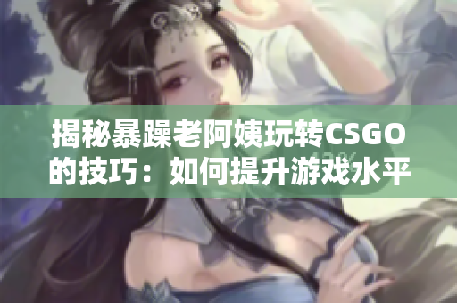 揭秘暴躁老阿姨玩转CSGO的技巧：如何提升游戏水平？