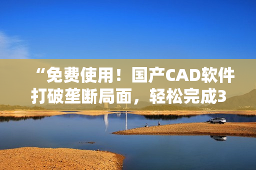 “免费使用！国产CAD软件打破垄断局面，轻松完成3D设计！”