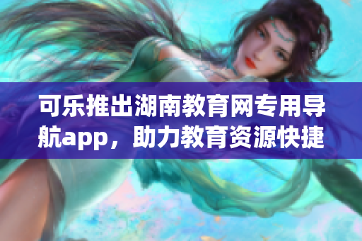 可乐推出湖南教育网专用导航app，助力教育资源快捷获取