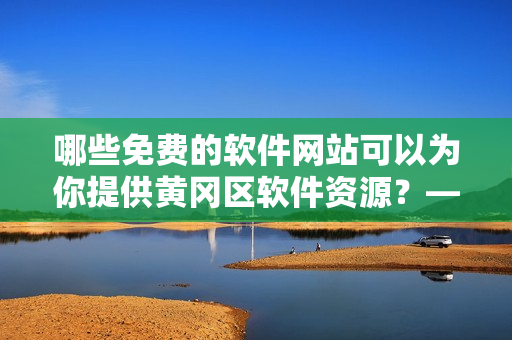 哪些免费的软件网站可以为你提供黄冈区软件资源？——关注乐软资讯！