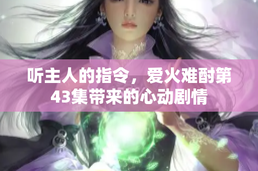 听主人的指令，爱火难酎第43集带来的心动剧情