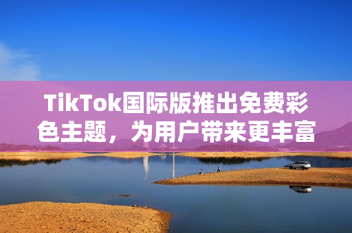 TikTok国际版推出免费彩色主题，为用户带来更丰富的视觉体验