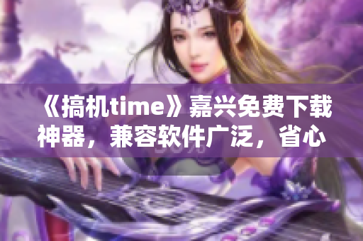 《搞机time》嘉兴免费下载神器，兼容软件广泛，省心省钱！