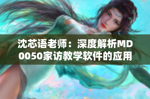 沈芯语老师：深度解析MD0050家访教学软件的应用实践