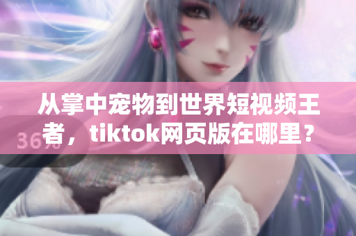 从掌中宠物到世界短视频王者，tiktok网页版在哪里？