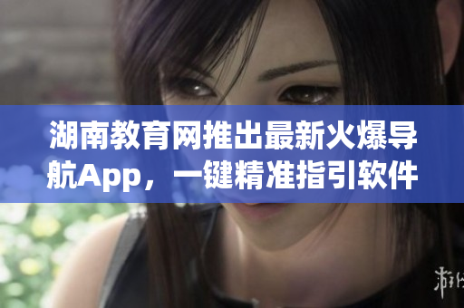 湖南教育网推出最新火爆导航App，一键精准指引软件更新时代!
