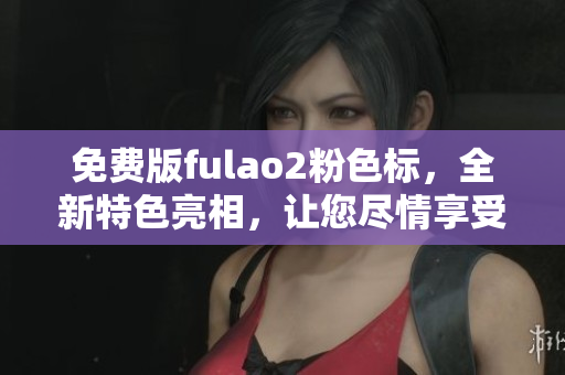 免费版fulao2粉色标，全新特色亮相，让您尽情享受美好生活！