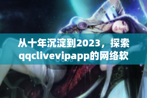 从十年沉淀到2023，探索qqclivevipapp的网络软件之道
