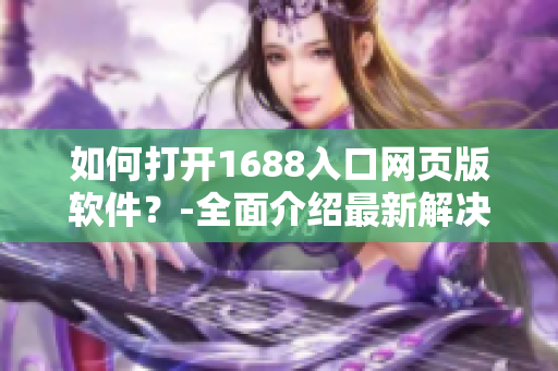 如何打开1688入口网页版软件？-全面介绍最新解决方案