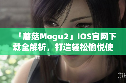 「蘑菇Mogu2」IOS官网下载全解析，打造轻松愉悦使用体验