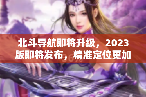 北斗导航即将升级，2023版即将发布，精准定位更加可靠