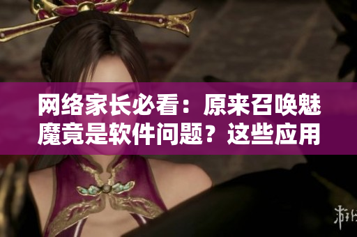 网络家长必看：原来召唤魅魔竟是软件问题？这些应用有安全隐患！