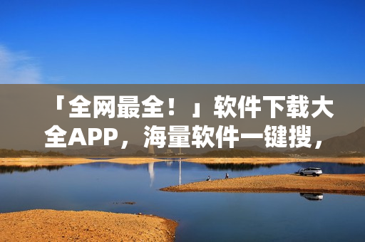 「全网最全！」软件下载大全APP，海量软件一键搜，快速下载安装！