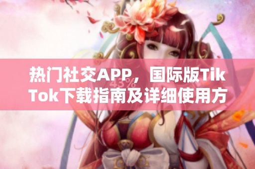 热门社交APP，国际版TikTok下载指南及详细使用方法解析