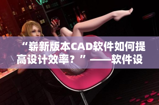 “崭新版本CAD软件如何提高设计效率？”——软件设计编辑分享心得