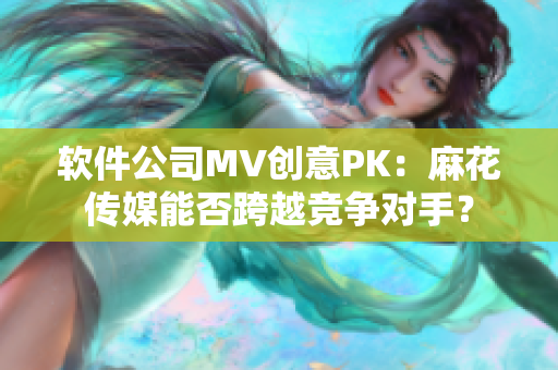 软件公司MV创意PK：麻花传媒能否跨越竞争对手？