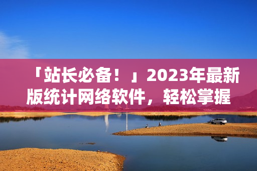 「站长必备！」2023年最新版统计网络软件，轻松掌握各类数据！