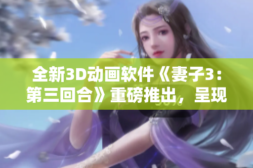 全新3D动画软件《妻子3：第三回合》重磅推出，呈现更真实的视觉体验！