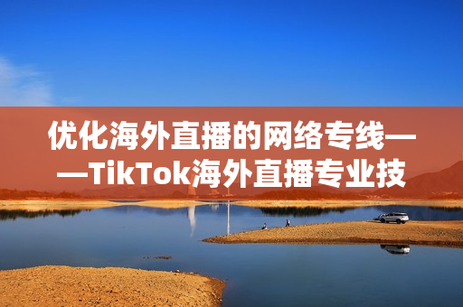 优化海外直播的网络专线——TikTok海外直播专业技术详解