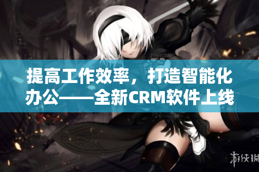 提高工作效率，打造智能化办公——全新CRM软件上线！