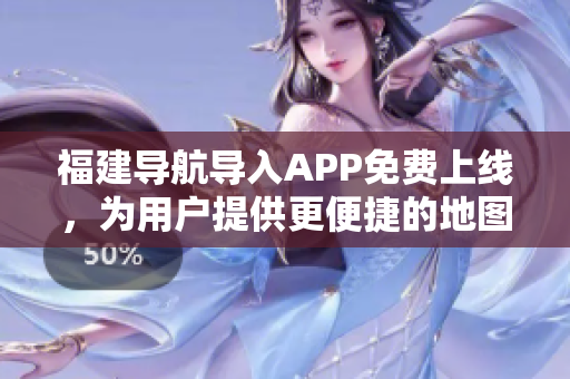 福建导航导入APP免费上线，为用户提供更便捷的地图导航体验