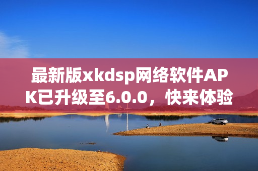 最新版xkdsp网络软件APK已升级至6.0.0，快来体验升级后的功能吧！