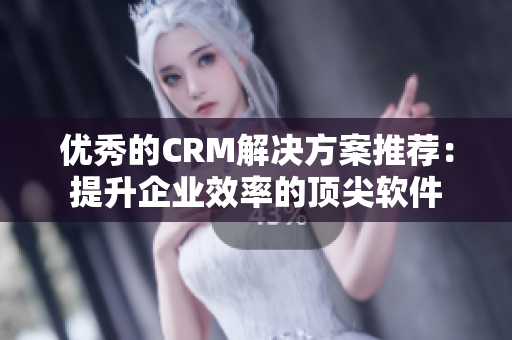 优秀的CRM解决方案推荐：提升企业效率的顶尖软件