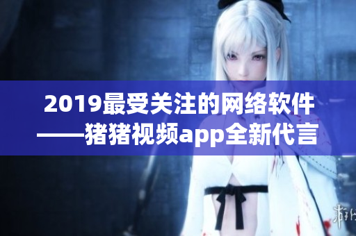 2019最受关注的网络软件——猪猪视频app全新代言人罗志祥