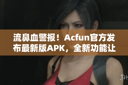 流鼻血警报！Acfun官方发布最新版APK，全新功能让你爱不释手