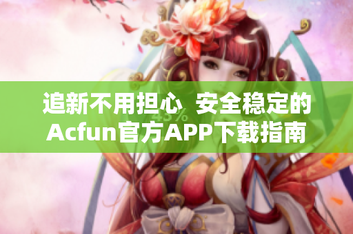 追新不用担心  安全稳定的Acfun官方APP下载指南
