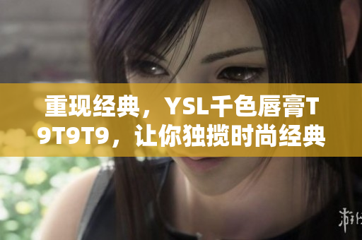 重现经典，YSL千色唇膏T9T9T9，让你独揽时尚经典唇色！