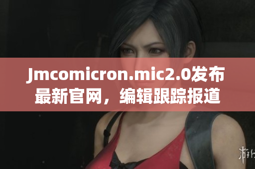 Jmcomicron.mic2.0发布最新官网，编辑跟踪报道