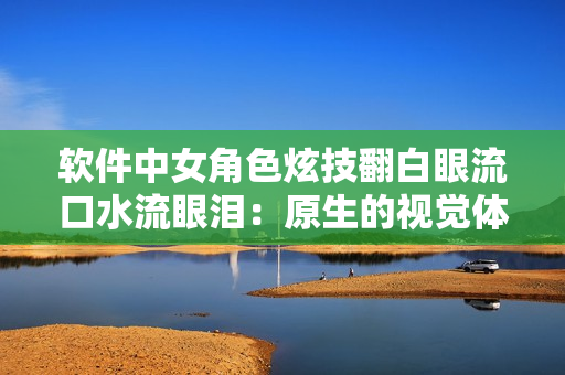 软件中女角色炫技翻白眼流口水流眼泪：原生的视觉体验