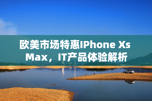 欧美市场特惠IPhone Xs Max，IT产品体验解析