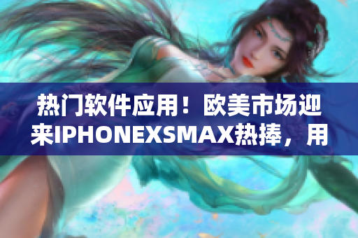 热门软件应用！欧美市场迎来IPHONEXSMAX热捧，用户体验再升级