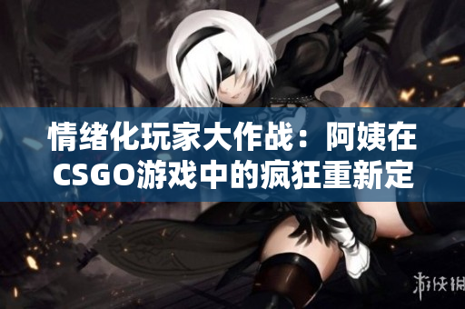 情绪化玩家大作战：阿姨在CSGO游戏中的疯狂重新定义