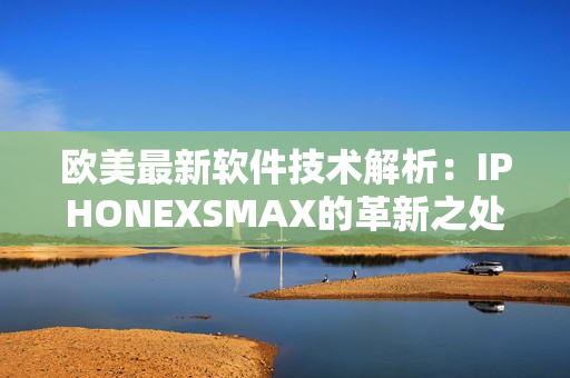 欧美最新软件技术解析：IPHONEXSMAX的革新之处