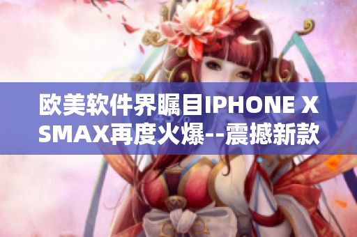 欧美软件界瞩目IPHONE XSMAX再度火爆--震撼新款手机登场!