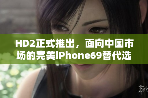 HD2正式推出，面向中国市场的完美iPhone69替代选择