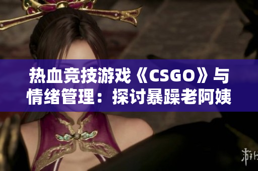 热血竞技游戏《CSGO》与情绪管理：探讨暴躁老阿姨在游戏中的表现