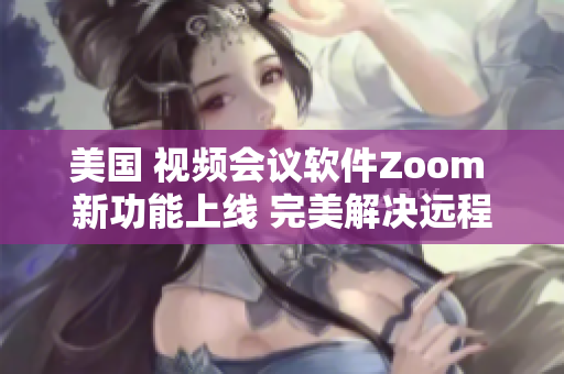 美国 视频会议软件Zoom 新功能上线 完美解决远程办公难题