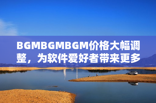 BGMBGMBGM价格大幅调整，为软件爱好者带来更多选择与优惠