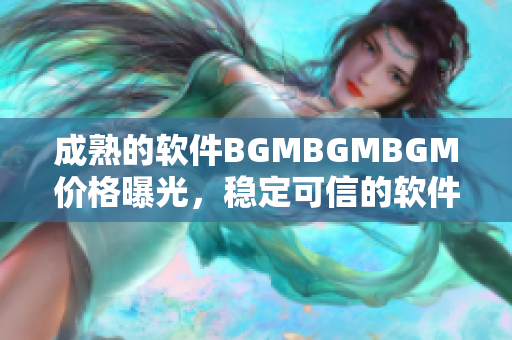 成熟的软件BGMBGMBGM价格曝光，稳定可信的软件交易平台同步更新