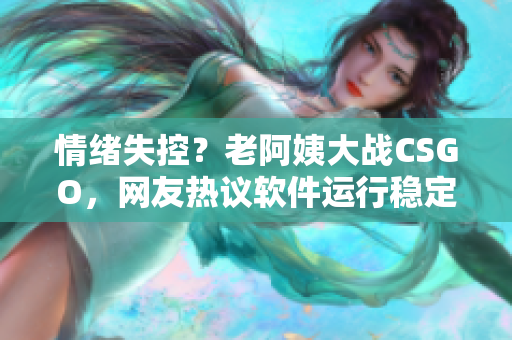 情绪失控？老阿姨大战CSGO，网友热议软件运行稳定性