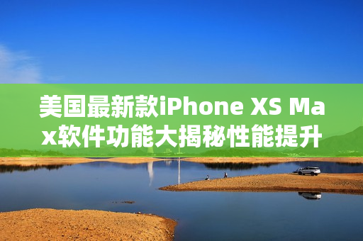 美国最新款iPhone XS Max软件功能大揭秘性能提升 