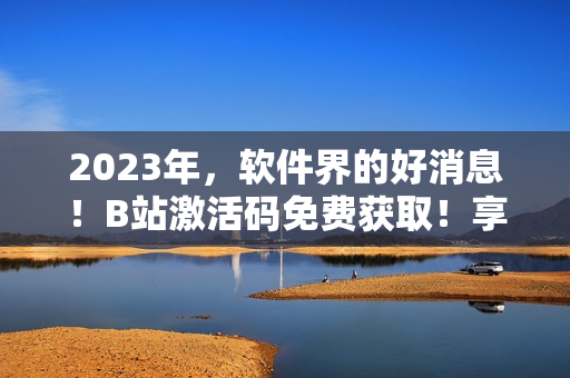 2023年，软件界的好消息！B站激活码免费获取！享受软件大杀器！