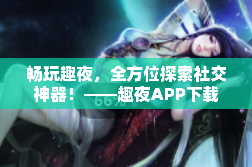 畅玩趣夜，全方位探索社交神器！——趣夜APP下载