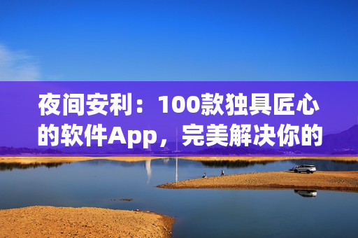 夜间安利：100款独具匠心的软件App，完美解决你的需求！