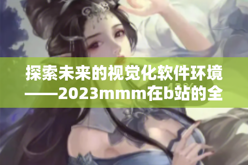 探索未来的视觉化软件环境——2023mmm在b站的全新传播途径