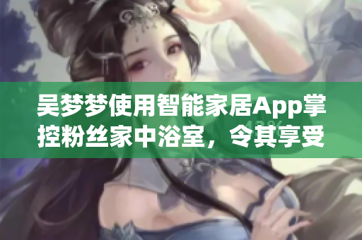 吴梦梦使用智能家居App掌控粉丝家中浴室，令其享受全新洗浴体验